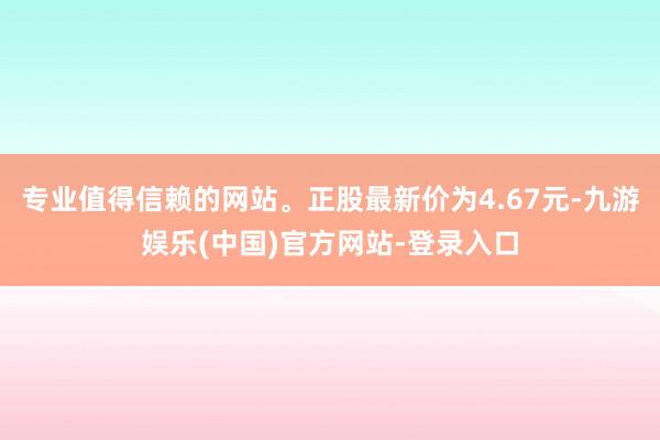 专业值得信赖的网站。正股最新价为4.67元-九游娱乐(中国)官方网站-登录入口