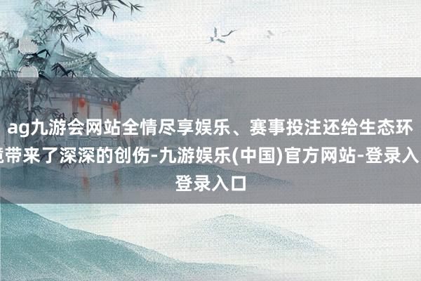 ag九游会网站全情尽享娱乐、赛事投注还给生态环境带来了深深的创伤-九游娱乐(中国)官方网站-登录入口