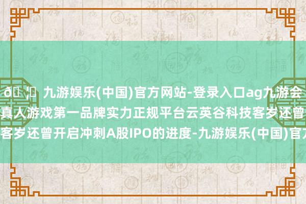 🦄九游娱乐(中国)官方网站-登录入口ag九游会官方⚽ag九游会官网真人游戏第一品牌实力正规平台云英谷科技客岁还曾开启冲刺A股IPO的进度-九游娱乐(中国)官方网站-登录入口