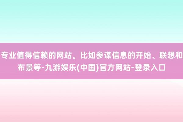 专业值得信赖的网站。比如参谋信息的开始、联想和布景等-九游娱乐(中国)官方网站-登录入口
