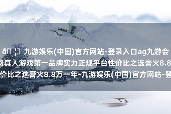 🦄九游娱乐(中国)官方网站-登录入口ag九游会官方⚽ag九游会官网真人游戏第一品牌实力正规平台性价比之选膏火8.8万一年-九游娱乐(中国)官方网站-登录入口
