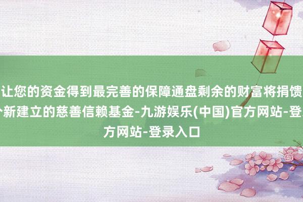 让您的资金得到最完善的保障通盘剩余的财富将捐馈送一个新建立的慈善信赖基金-九游娱乐(中国)官方网站-登录入口