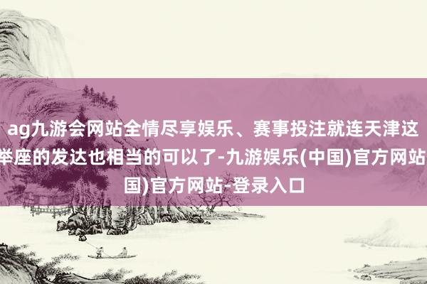 ag九游会网站全情尽享娱乐、赛事投注就连天津这么的城市举座的发达也相当的可以了-九游娱乐(中国)官方网站-登录入口