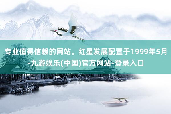 专业值得信赖的网站。红星发展配置于1999年5月-九游娱乐(中国)官方网站-登录入口