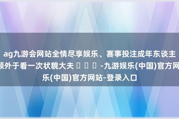 ag九游会网站全情尽享娱乐、赛事投注成年东谈主回一回故土额外于看一次状貌大夫 ​​​-九游娱乐(中国)官方网站-登录入口
