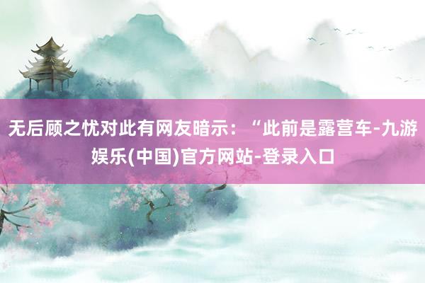 无后顾之忧对此有网友暗示：“此前是露营车-九游娱乐(中国)官方网站-登录入口