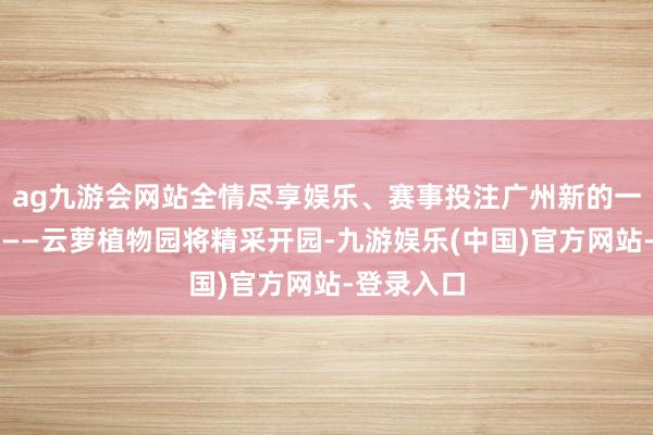 ag九游会网站全情尽享娱乐、赛事投注广州新的一个大公园——云萝植物园将精采开园-九游娱乐(中国)官方网站-登录入口