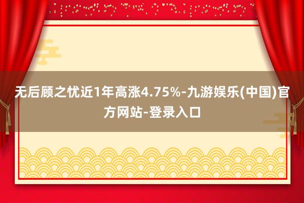 无后顾之忧近1年高涨4.75%-九游娱乐(中国)官方网站-登录入口