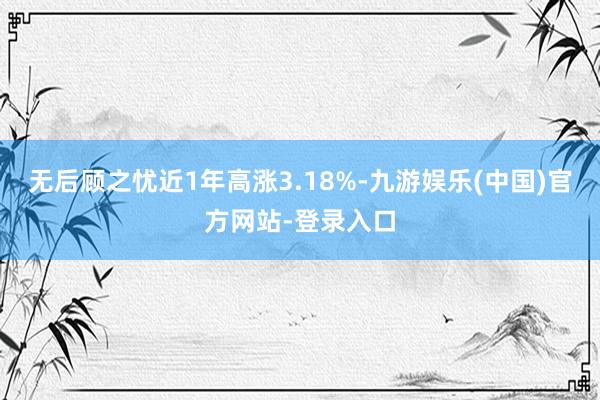 无后顾之忧近1年高涨3.18%-九游娱乐(中国)官方网站-登录入口