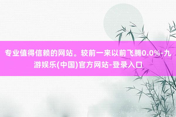 专业值得信赖的网站。较前一来以前飞腾0.0%-九游娱乐(中国)官方网站-登录入口