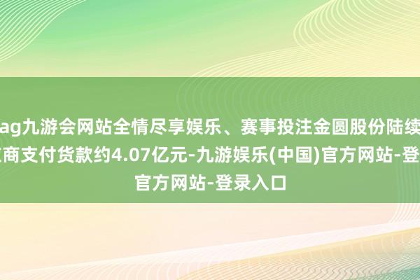 ag九游会网站全情尽享娱乐、赛事投注金圆股份陆续向供应商支付货款约4.07亿元-九游娱乐(中国)官方网站-登录入口