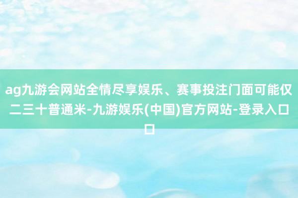 ag九游会网站全情尽享娱乐、赛事投注门面可能仅二三十普通米-九游娱乐(中国)官方网站-登录入口
