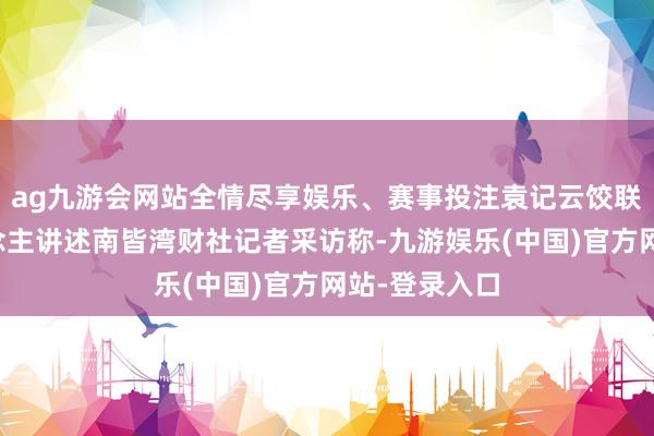 ag九游会网站全情尽享娱乐、赛事投注袁记云饺联系阐述东说念主讲述南皆湾财社记者采访称-九游娱乐(中国)官方网站-登录入口