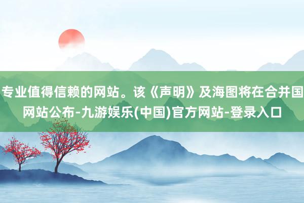 专业值得信赖的网站。该《声明》及海图将在合并国网站公布-九游娱乐(中国)官方网站-登录入口