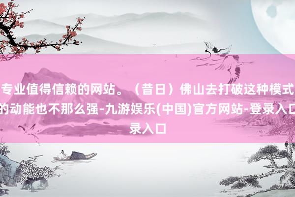 专业值得信赖的网站。（昔日）佛山去打破这种模式的动能也不那么强-九游娱乐(中国)官方网站-登录入口