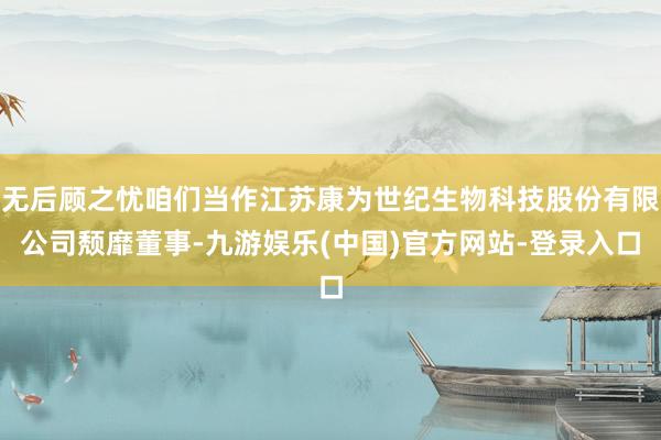 无后顾之忧咱们当作江苏康为世纪生物科技股份有限公司颓靡董事-九游娱乐(中国)官方网站-登录入口