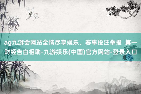 ag九游会网站全情尽享娱乐、赛事投注举报  第一财经告白相助-九游娱乐(中国)官方网站-登录入口