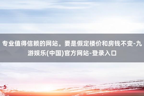 专业值得信赖的网站。要是假定楼价和房钱不变-九游娱乐(中国)官方网站-登录入口