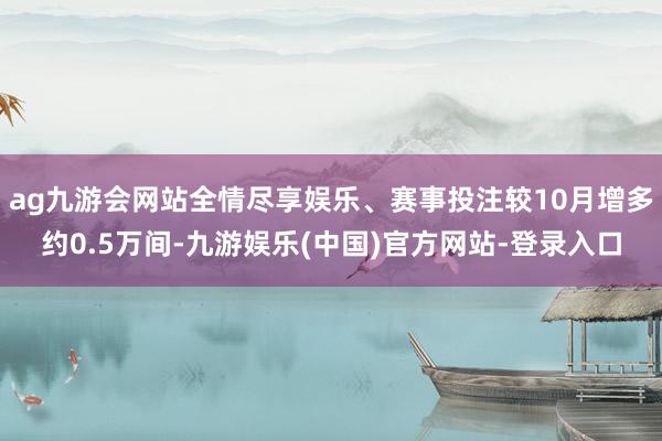 ag九游会网站全情尽享娱乐、赛事投注较10月增多约0.5万间-九游娱乐(中国)官方网站-登录入口