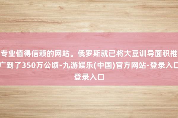 专业值得信赖的网站。俄罗斯就已将大豆训导面积推广到了350万公顷-九游娱乐(中国)官方网站-登录入口