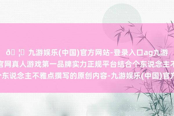 🦄九游娱乐(中国)官方网站-登录入口ag九游会官方⚽ag九游会官网真人游戏第一品牌实力正规平台结合个东说念主不雅点撰写的原创内容-九游娱乐(中国)官方网站-登录入口