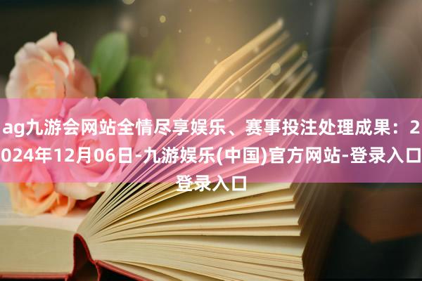 ag九游会网站全情尽享娱乐、赛事投注处理成果：2024年12月06日-九游娱乐(中国)官方网站-登录入口