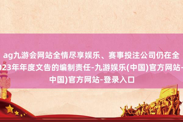 ag九游会网站全情尽享娱乐、赛事投注公司仍在全力鼓吹2023年年度文告的编制责任-九游娱乐(中国)官方网站-登录入口