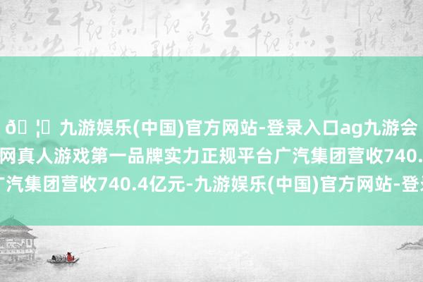 🦄九游娱乐(中国)官方网站-登录入口ag九游会官方⚽ag九游会官网真人游戏第一品牌实力正规平台广汽集团营收740.4亿元-九游娱乐(中国)官方网站-登录入口