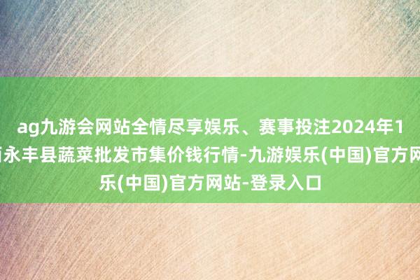 ag九游会网站全情尽享娱乐、赛事投注2024年12月10日江西永丰县蔬菜批发市集价钱行情-九游娱乐(中国)官方网站-登录入口