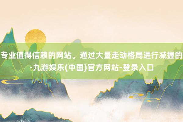 专业值得信赖的网站。通过大量走动格局进行减握的-九游娱乐(中国)官方网站-登录入口