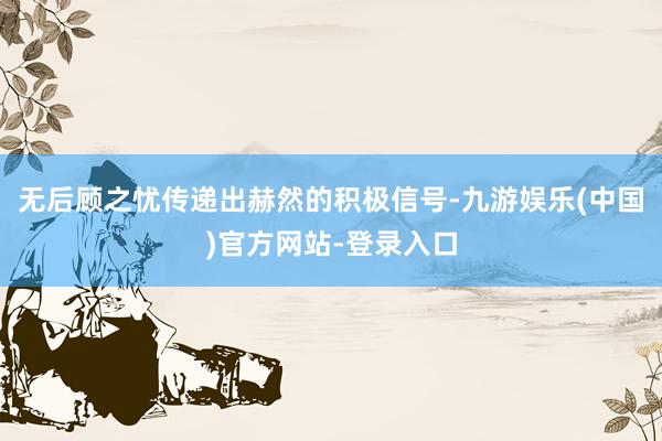 无后顾之忧传递出赫然的积极信号-九游娱乐(中国)官方网站-登录入口