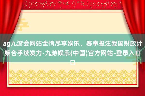 ag九游会网站全情尽享娱乐、赛事投注我国财政计策合手续发力-九游娱乐(中国)官方网站-登录入口