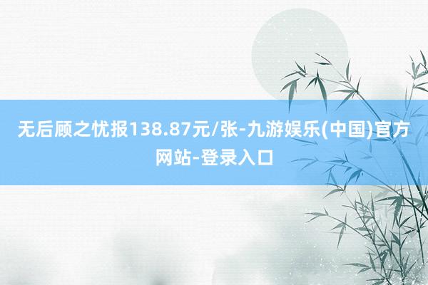 无后顾之忧报138.87元/张-九游娱乐(中国)官方网站-登录入口