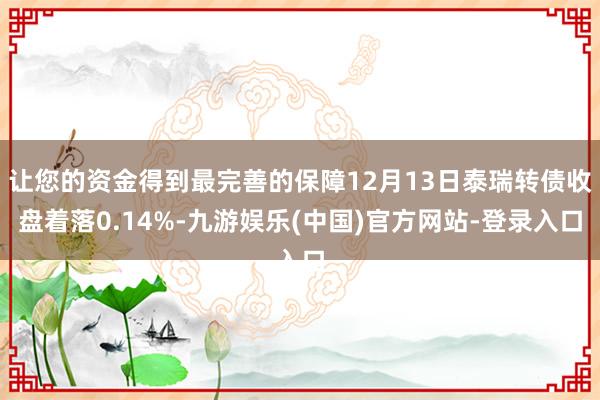 让您的资金得到最完善的保障12月13日泰瑞转债收盘着落0.14%-九游娱乐(中国)官方网站-登录入口