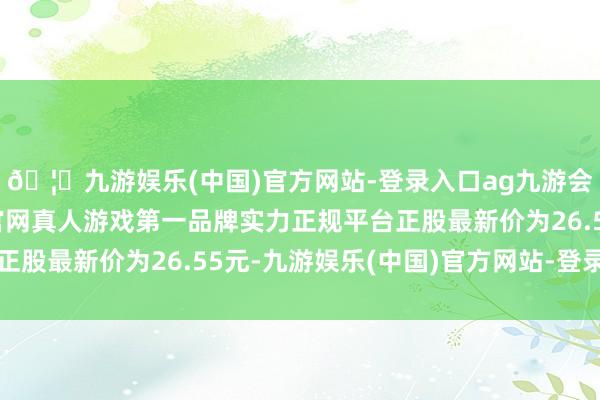 🦄九游娱乐(中国)官方网站-登录入口ag九游会官方⚽ag九游会官网真人游戏第一品牌实力正规平台正股最新价为26.55元-九游娱乐(中国)官方网站-登录入口