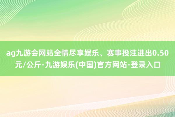 ag九游会网站全情尽享娱乐、赛事投注进出0.50元/公斤-九游娱乐(中国)官方网站-登录入口