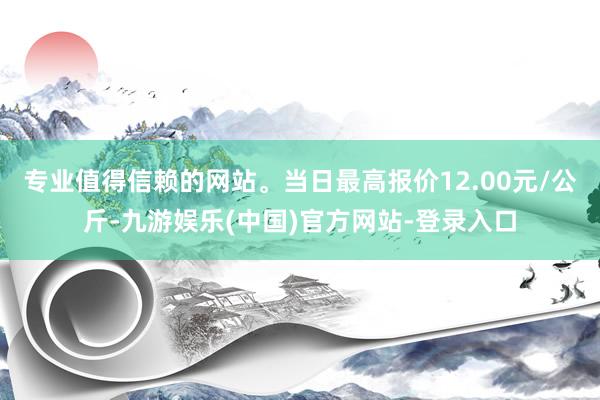 专业值得信赖的网站。当日最高报价12.00元/公斤-九游娱乐(中国)官方网站-登录入口