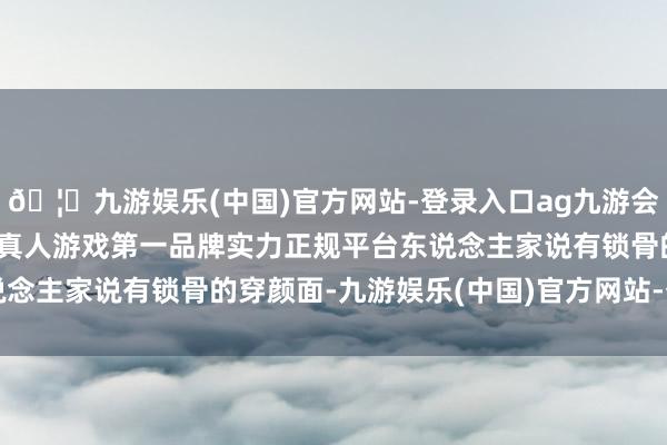 🦄九游娱乐(中国)官方网站-登录入口ag九游会官方⚽ag九游会官网真人游戏第一品牌实力正规平台东说念主家说有锁骨的穿颜面-九游娱乐(中国)官方网站-登录入口