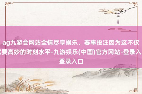 ag九游会网站全情尽享娱乐、赛事投注因为这不仅需要高妙的时刻水平-九游娱乐(中国)官方网站-登录入口