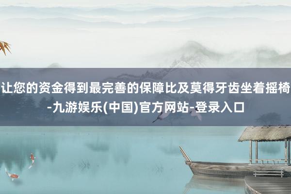 让您的资金得到最完善的保障比及莫得牙齿坐着摇椅-九游娱乐(中国)官方网站-登录入口