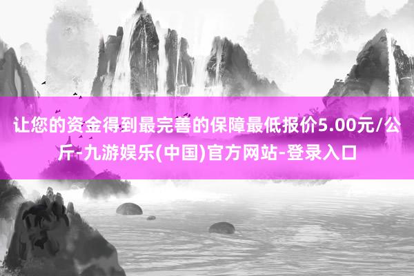 让您的资金得到最完善的保障最低报价5.00元/公斤-九游娱乐(中国)官方网站-登录入口