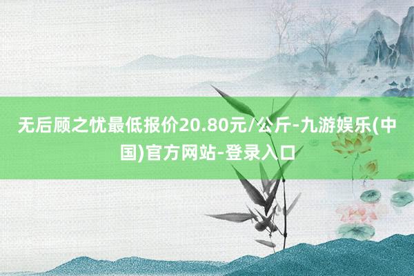 无后顾之忧最低报价20.80元/公斤-九游娱乐(中国)官方网站-登录入口