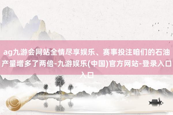ag九游会网站全情尽享娱乐、赛事投注咱们的石油产量增多了两倍-九游娱乐(中国)官方网站-登录入口