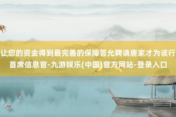 让您的资金得到最完善的保障答允聘请唐家才为该行首席信息官-九游娱乐(中国)官方网站-登录入口