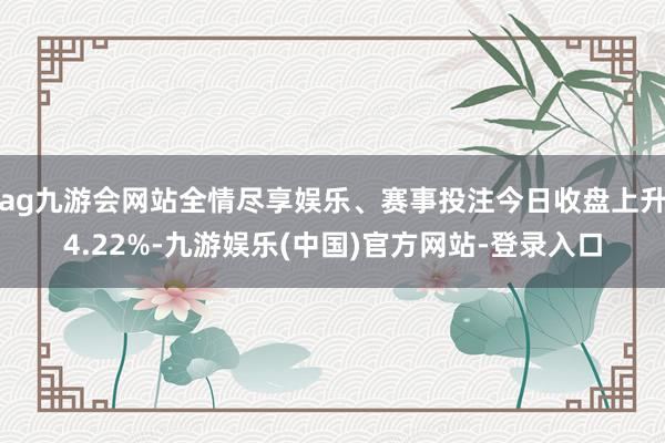 ag九游会网站全情尽享娱乐、赛事投注今日收盘上升4.22%-九游娱乐(中国)官方网站-登录入口