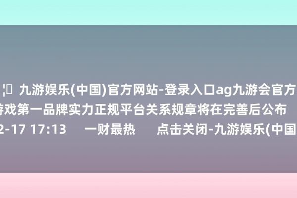 🦄九游娱乐(中国)官方网站-登录入口ag九游会官方⚽ag九游会官网真人游戏第一品牌实力正规平台关系规章将在完善后公布    17  12-17 17:13     一财最热      点击关闭-九游娱乐(中国)官方网站-登录入口