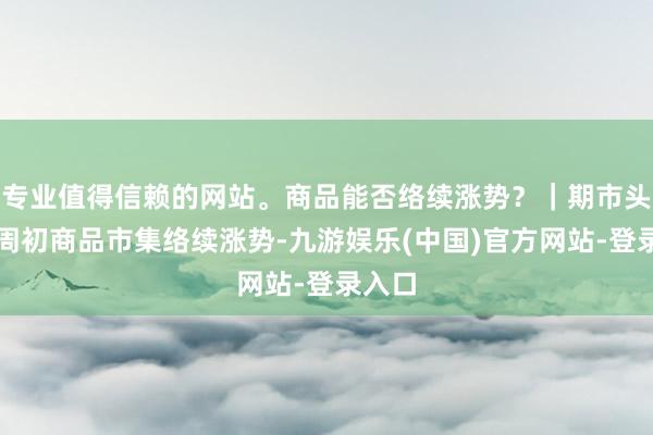 专业值得信赖的网站。商品能否络续涨势？｜期市头条本周初商品市集络续涨势-九游娱乐(中国)官方网站-登录入口
