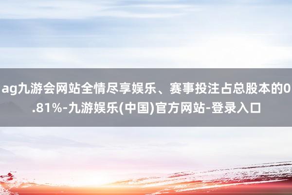 ag九游会网站全情尽享娱乐、赛事投注占总股本的0.81%-九游娱乐(中国)官方网站-登录入口