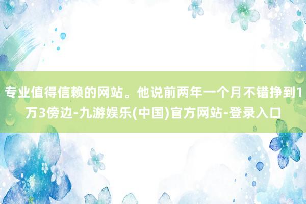 专业值得信赖的网站。他说前两年一个月不错挣到1万3傍边-九游娱乐(中国)官方网站-登录入口