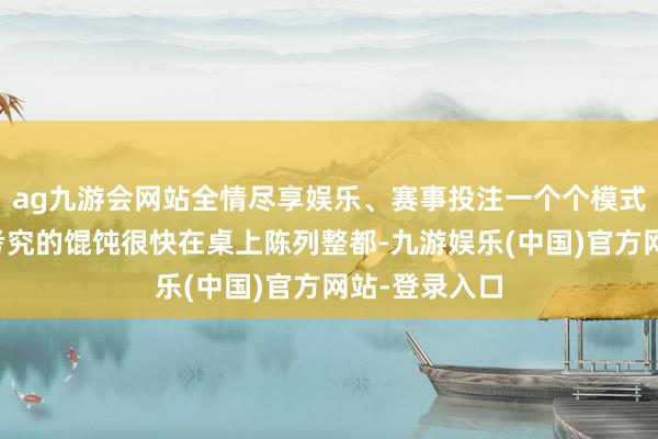 ag九游会网站全情尽享娱乐、赛事投注一个个模式互异、工致考究的馄饨很快在桌上陈列整都-九游娱乐(中国)官方网站-登录入口